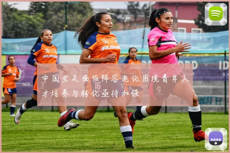 中国女足面临阵容老化困境青年人才培养与转化亟待加强