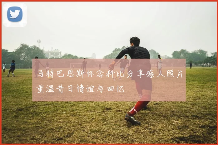 马特巴恩斯怀念科比分享感人照片重温昔日情谊与回忆