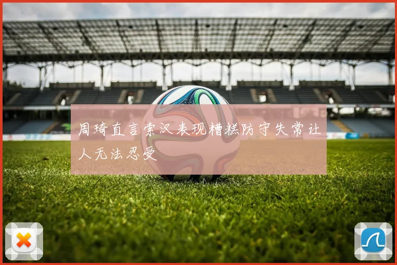 周琦直言索汉表现糟糕防守失常让人无法忍受