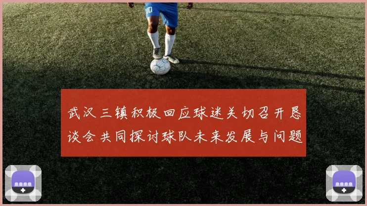 武汉三镇积极回应球迷关切召开恳谈会共同探讨球队未来发展与问题解决