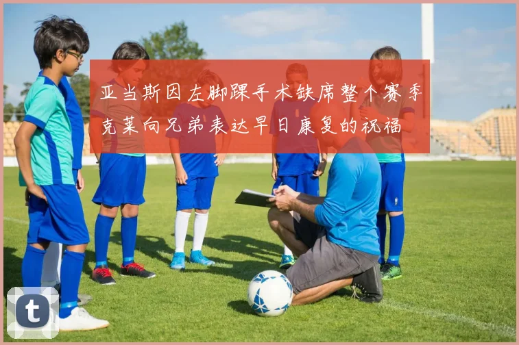 亚当斯因左脚踝手术缺席整个赛季克莱向兄弟表达早日康复的祝福