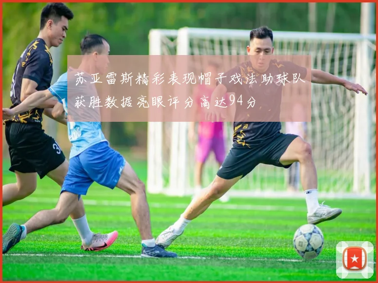 苏亚雷斯精彩表现帽子戏法助球队获胜数据亮眼评分高达94分