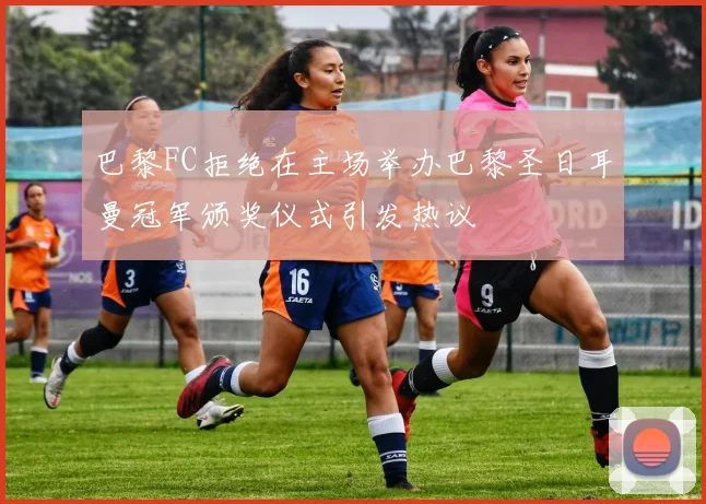 巴黎FC拒绝在主场举办巴黎圣日耳曼冠军颁奖仪式引发热议