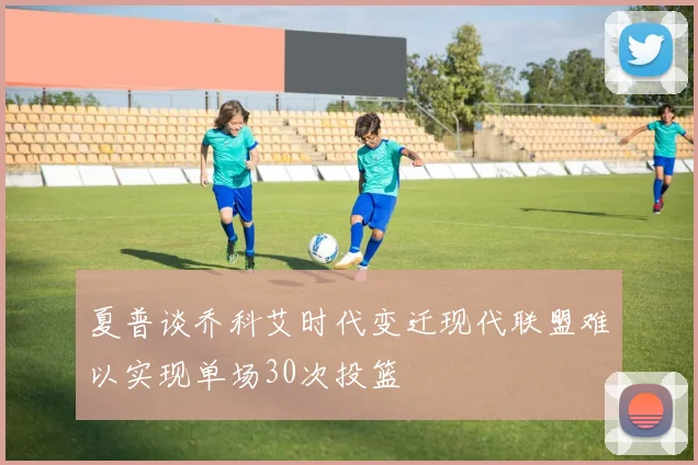 夏普谈乔科艾时代变迁现代联盟难以实现单场30次投篮