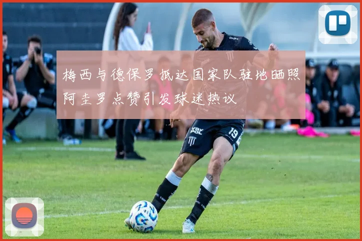 梅西与德保罗抵达国家队驻地晒照阿圭罗点赞引发球迷热议