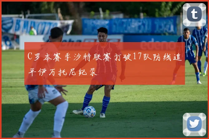 C罗本赛季沙特联赛打破17队防线追平伊万托尼纪录