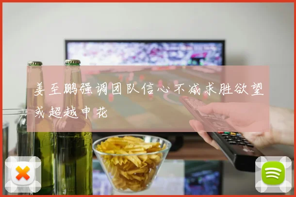 姜至鹏强调团队信心不减求胜欲望或超越申花