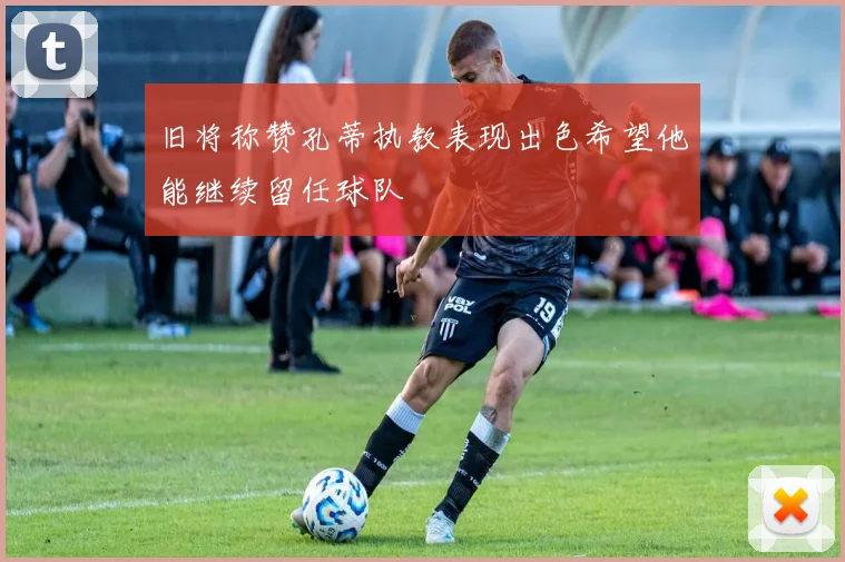 旧将称赞孔蒂执教表现出色希望他能继续留任球队