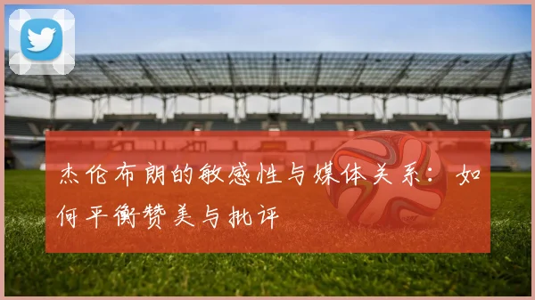 杰伦布朗的敏感性与媒体关系：如何平衡赞美与批评