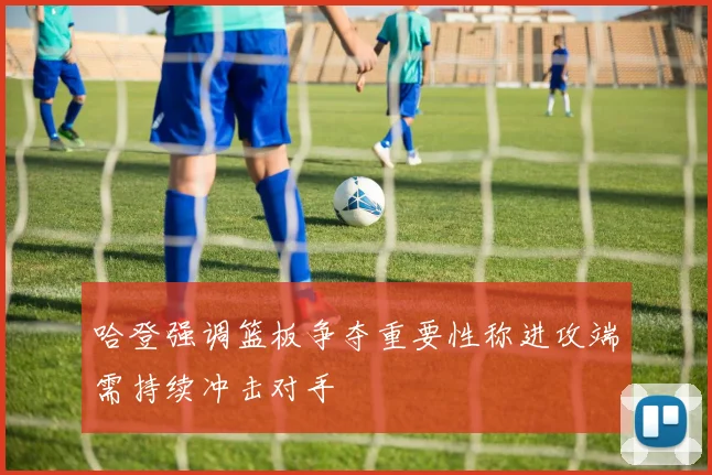 哈登强调篮板争夺重要性称进攻端需持续冲击对手