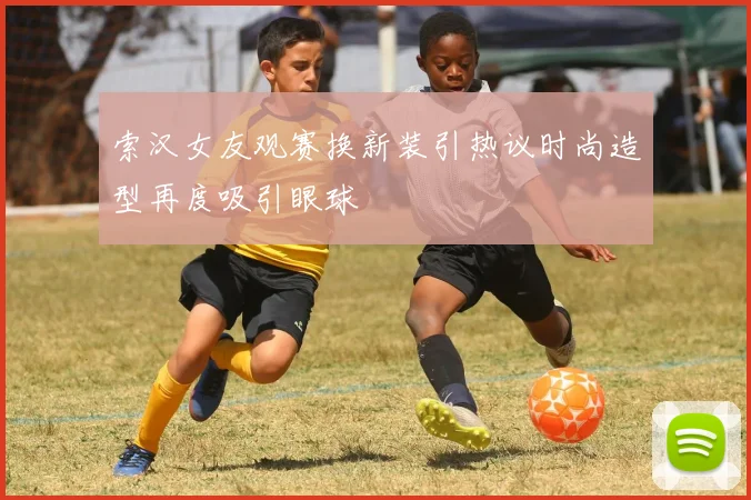 索汉女友观赛换新装引热议时尚造型再度吸引眼球