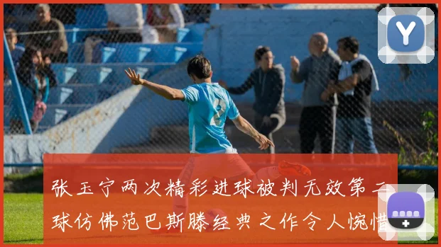 张玉宁两次精彩进球被判无效第二球仿佛范巴斯滕经典之作令人惋惜
