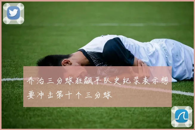 乔治三分球狂飙平队史纪录表示想要冲击第十个三分球