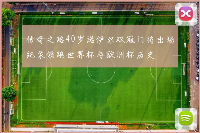 传奇之路40岁诺伊尔双冠门将出场纪录领跑世界杯与欧洲杯历史