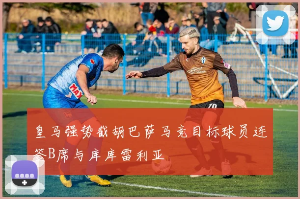 皇马强势截胡巴萨马竞目标球员连签B席与库库雷利亚