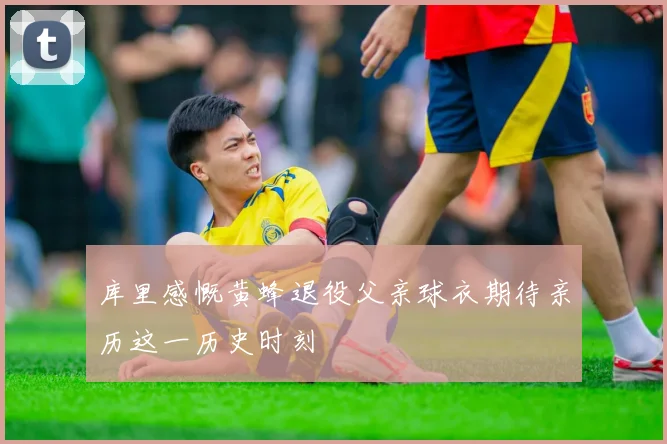 库里感慨黄蜂退役父亲球衣期待亲历这一历史时刻