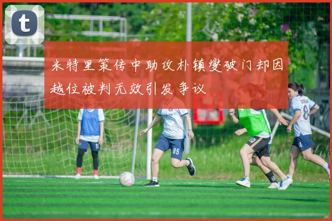 米特里策传中助攻朴镇燮破门却因越位被判无效引发争议