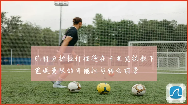 巴特分析拉什福德在卡里克执教下重返曼联的可能性与转会前景