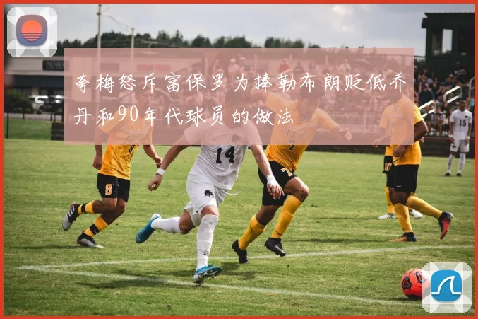 夸梅怒斥富保罗为捧勒布朗贬低乔丹和90年代球员的做法